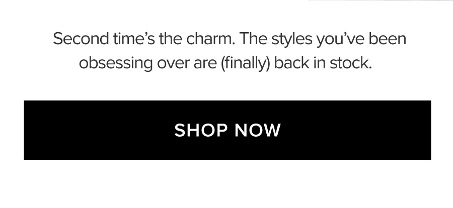 Second time's the charm. The styles you've been obsessing over are (finally) back in stock. SHOP NOW
