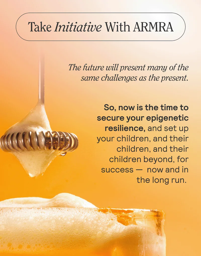Take Initiative With ARMRA  The future will present many of the same challenges as the present. So, now is the time to secure your epigenetic resilience, and set up your children, and their children, and their children beyond, for success — now and in the long run.