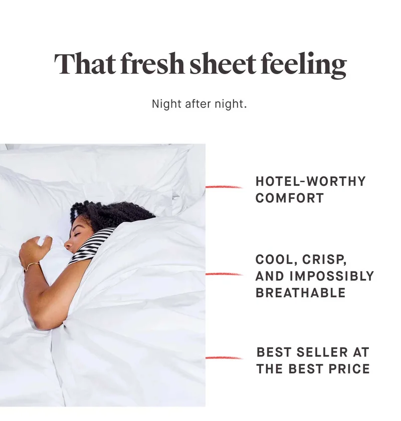 That fresh sheet feeling  Night after night.   Hotel-worthy comfort.  Cool, crisp, and impossibly breathable.  Best seller at the best price.