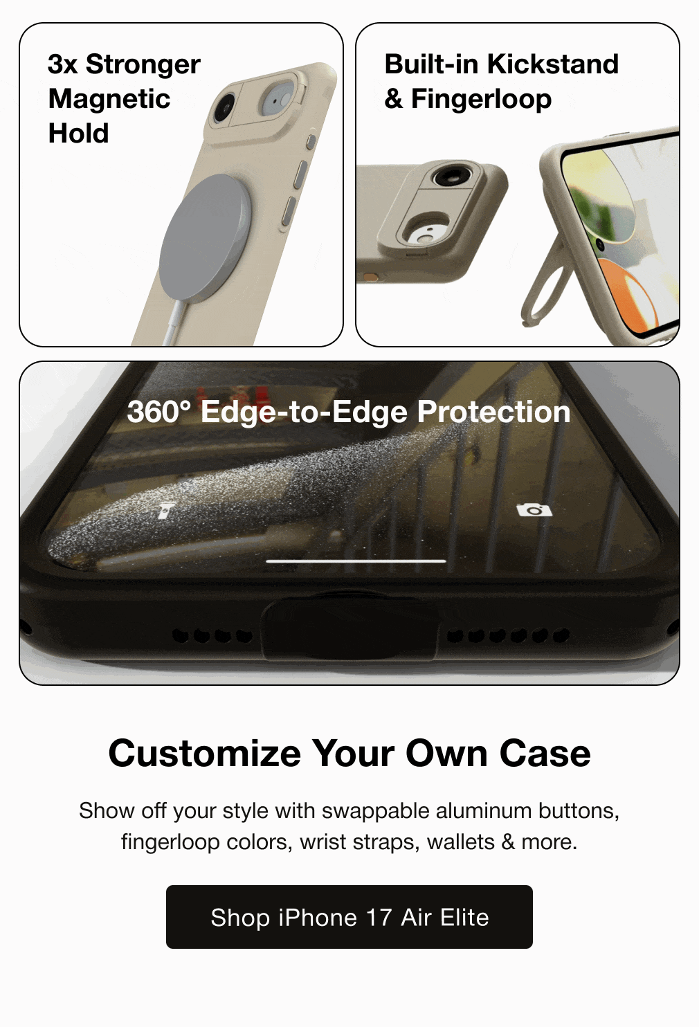 3x Stronger Magnetic Hold Built-in Kickstand & Fingerloop 360° Edge-to-Edge Protection Customize Your Own Case Show off your style with swappable aluminum buttons, fingerloop colors, wrist straps, wallets & more.