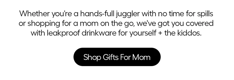 Whether you're a hand-full juggler with no time for spills or shopping for a mom on the go, we've got you covered with leakproof drinkware for yourself + the kiddos. - Shop Gifts Fro Mom