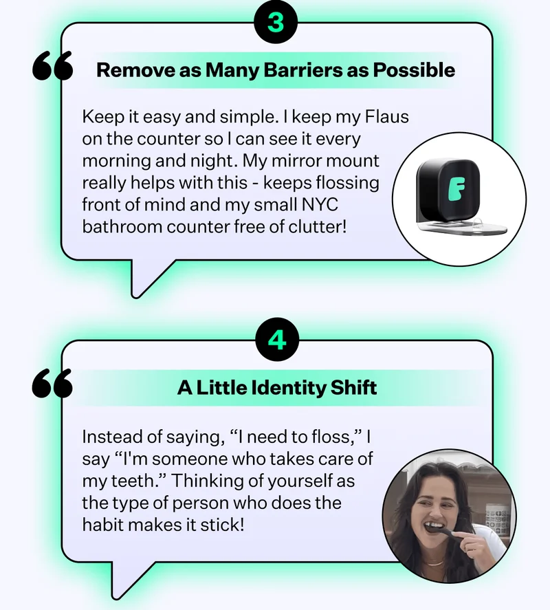 Remove as Many Barriers as Possible - Keep it easy and simple. I keep my Flaus on the counter so I can see it every morning and night. My mirror mount really helps with this - keeps flossing front of mind and my small NYC bathroom counter free of clutter! | A Little Identity Shift - Instead of saying, "I need to floss," I say "I'm someone who takes care of my teeth." Thinking of yourself as the type of person who does the habit makes it stick!
