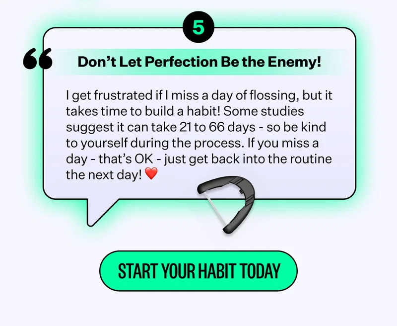 Don't Let Perfection Be the Enemy! | I get frustrated if I miss a day of flossing, but it takes time to build a habit! Some studies suggest it can take 21 to 66 days - so be kind to yourself during the process. If you miss a day-that's OK - just get back into the routine the next day! | Start Your Habit Today