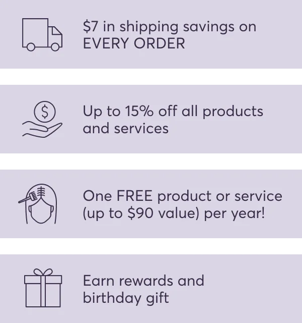 $7 in shipping savings on EVERY ORDER | Up to 15% off all products and services | One FREE product or service (up to $90 value) per year! | Earn rewards and birthday gift