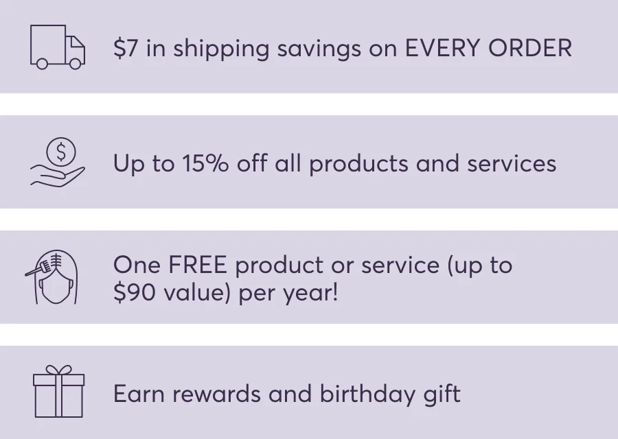 $7 in shipping savings on EVERY ORDER | Up to 15% off all products and services | One FREE product or service (up to $90 value) per year! | Earn rewards and birthday gift
