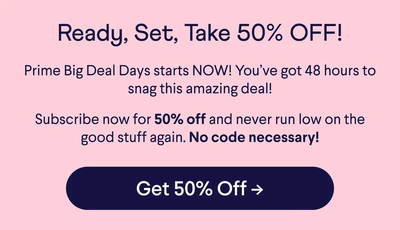 Ready, Set, Take 50% OFF! Prime Big Deal Days starts NOW! You’ve got 48 hours to snag this amazing deal! Subscribe now for 50% off and never run low on the good stuff again. No code necessary! Button: Get 50% Off –>