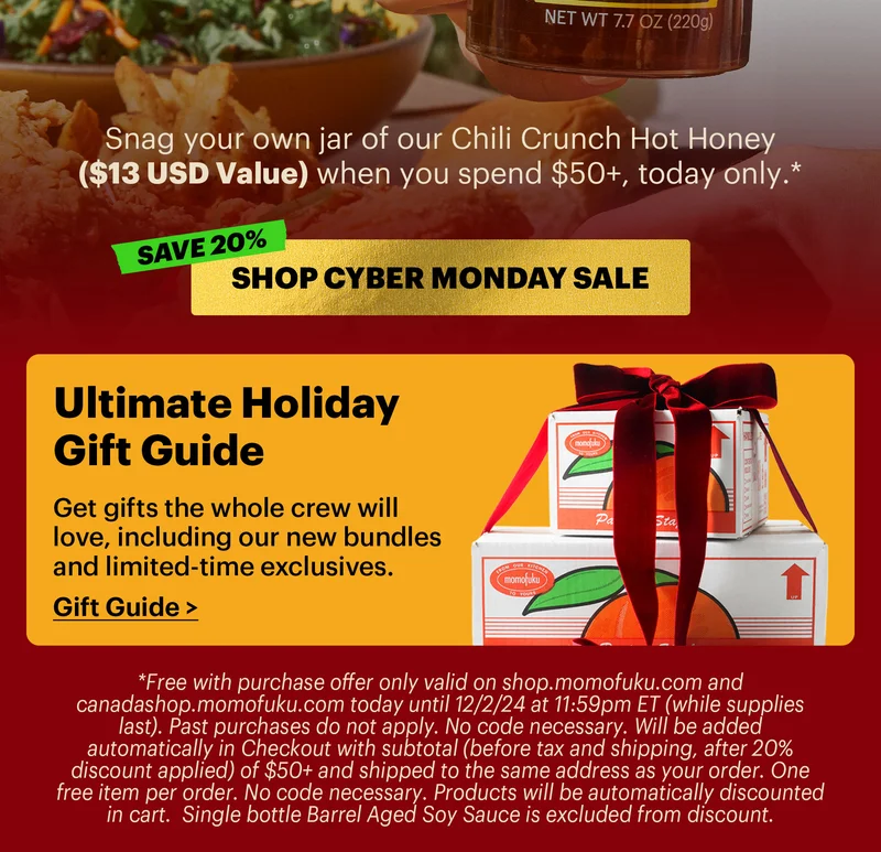Sub-header: Snag your own jar of our Chili Crunch Hot Honey ($13 USD Value) when you spend $50+, today only.*   CTA: SHOP CYBER MONDAY SALE   *Free with purchase offer only valid on shop.momofuku.com and canadashop.momofuku.com today until 12/2/24 at 11:59pm ET (while supplies last). Past purchases do not apply. No code necessary. Will be added automatically in Checkout with subtotal (before tax and shipping, after 20% discount applied) of $50+ and shipped to the same address as your order. One free item per order. No code necessary. Products will be automatically discounted in cart.  Single bottle Barrel Aged Soy Sauce is excluded from discount.   Footer:  Ultimate Holiday Gift Guide  Get gifts the whole crew will love, including our new bundles and limited-time exclusives.  Gift Guide >