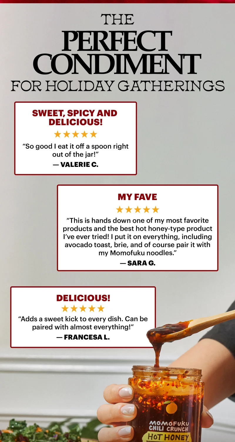 Header: The Perfect Condiment for Holiday Gatherings   Sweet, spicy and delicious! “So good I eat it off a spoon right out of the jar!” — Valerie C.   Delicious “Adds a sweet kick to every dish. Can be paired with almost everything!” — Francesa L.   My fave! “This is hands down one of my most favorite products and the best hot honey-type product I’ve ever tried! I put it on everything, including avocado toast, brie, and of course pair it with my Momofuku noodles.” — Sara G.