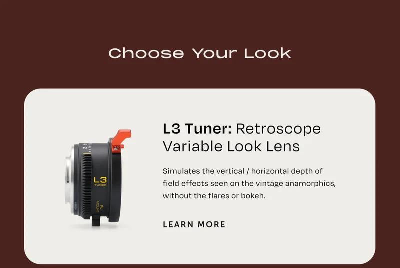 Choose your look. L3 Tuner: Retroscope Variable Look Lens. simulates the vertical / horizontal depth of field effects seen on the vintage anamorphics, without the flares or bokeh. Learn more