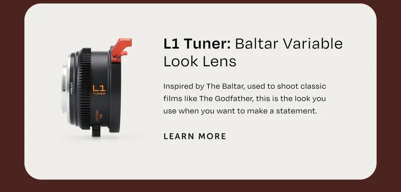 L1 Tuner: Baltar Variable Look Lens Inspired by the Baltar, used to shoot classic films. like the godfather. This is the look you use when you want to make a statement. Learn More.