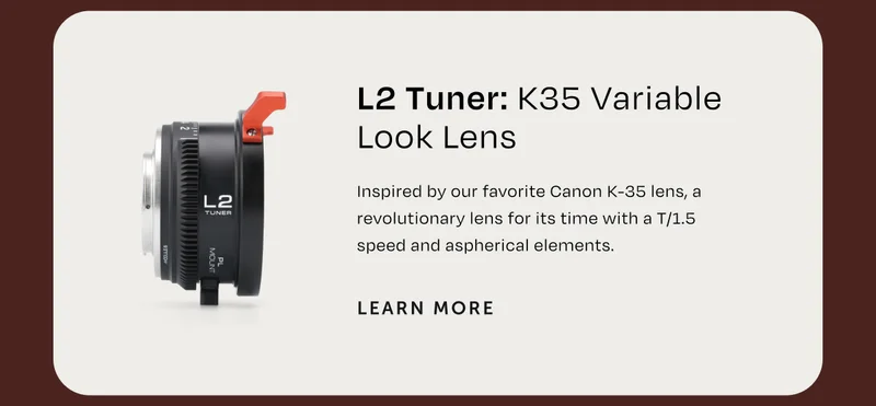 L2 Tuner K35 Variable Look Lens Inspired by our favorite canon k-35 lens, a revolutionary lens for its time with a T 1.5 speed and asperical elements. Learn More