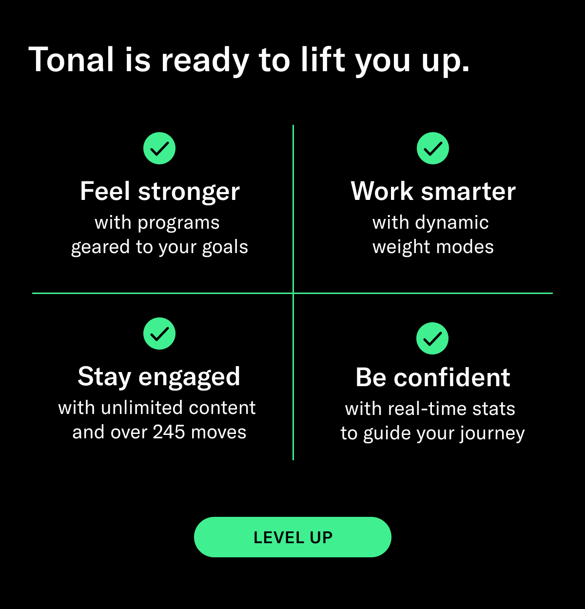 SUBHEAD: Tonal is ready to lift you up. BODY:   -Feel stronger with programs geared to your goals -Work smarter with dynamic weight modes  -Stay engaged with unlimited content and over 245 moves -Be confident with real-time stats to guide your journey  CTA: Level Up