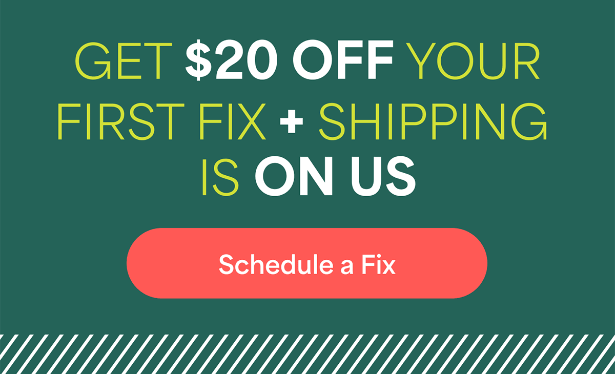 GET $20 OFF YOUR FIRST FIX + SHIPPING IS&nbsp;ON&nbsp;US. Schedule&nbsp;a&nbsp;Fix