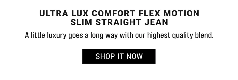 Ultra Lux Comfort Flex Motion Slim Straight Jean. A little luxury goes a long way with our highest quality blend. Shop it Now