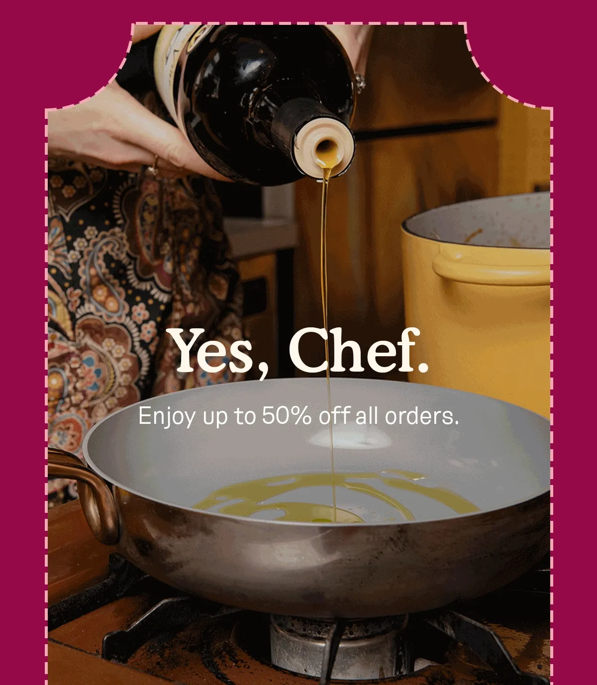 Yes, Chef. Enjoy up to 50% off all orders.