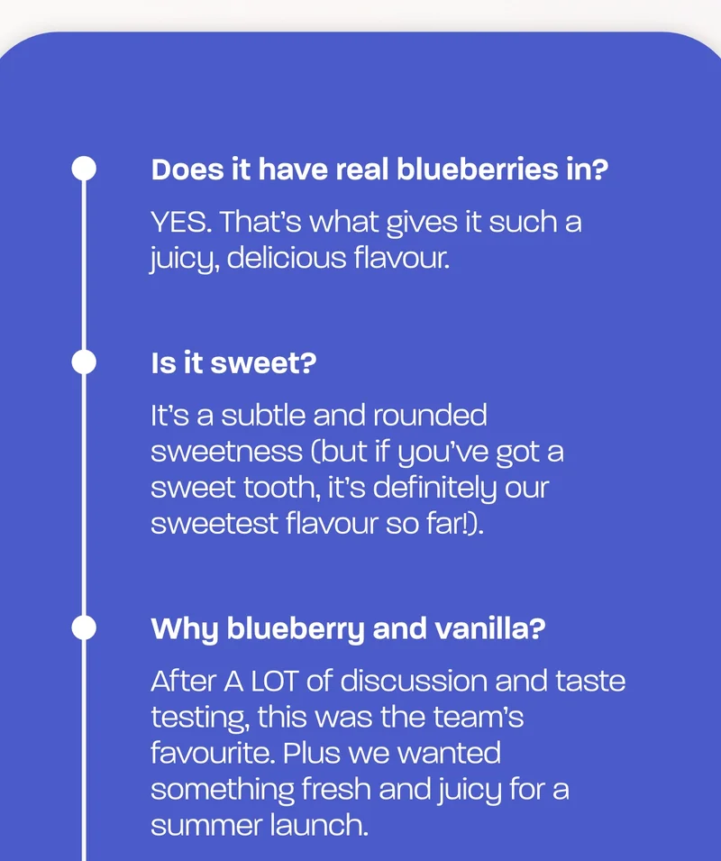 Does it have real blueberries in?   YES. That’s what gives it such a juicy, delicious flavour.  Is it sweet?   It’s a subtle and rounded sweetness (but if you’ve got a sweet tooth, it’s definitely our sweetest flavour so far!).  Why blueberry and vanilla?   After A LOT of discussion and taste testing, this was the team’s favourite. Plus we wanted something fresh and juicy for a summer launch.