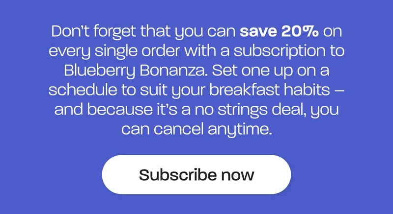 Don’t forget that you can save 20% on every single order with a subscription to Blueberry Bonanza. Set one up on a schedule to suit your breakfast habits – and because it’s a no strings deal, you can cancel anytime.