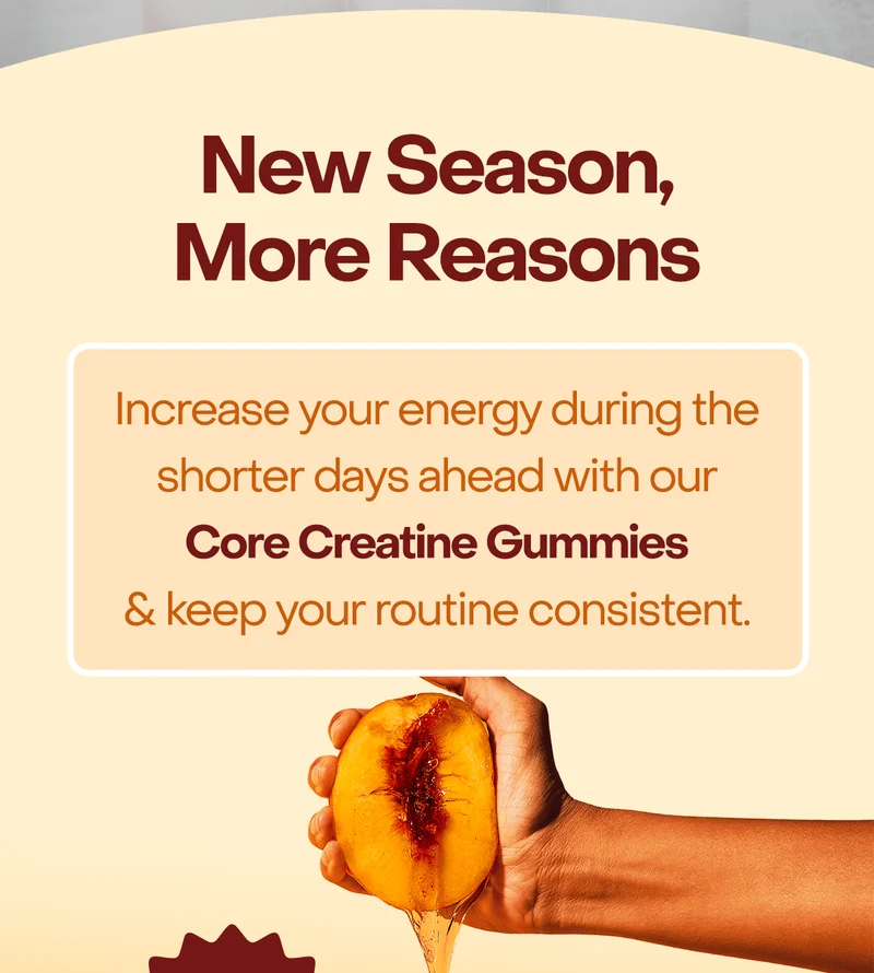 New Season, More Reasons: Increase your energy during the shorter days ahead with our Core Creatine Gummies & keep your routine consistent.