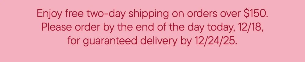 Enjoy free two-day shipping on orders over $150. Please order by the end of the day today, 12/18, for guaranteed delivery by 12/24/25.
