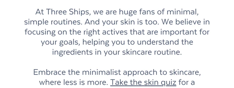 adverse reactions).  At Three Ships, we are huge fans of minimal, simple routines. And your skin is too. We believe in focusing on the right actives that are important for your goals, helping you to understand the ingredients in your skincare routine.  Embrace the minimalist approach to skincare, where less is more. Take the skin quiz for a