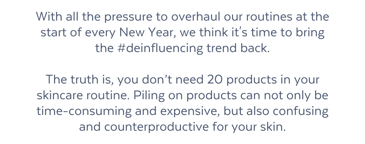 With all the pressure to overhaul our routines at the start of every New Year, we think it's time to bring the #deinfluencing trend back.  The truth is, you don’t need 20 products in your skincare routine. Piling on products can not only be time-consuming and expensive, but also confusing and counterproductive for your skin.