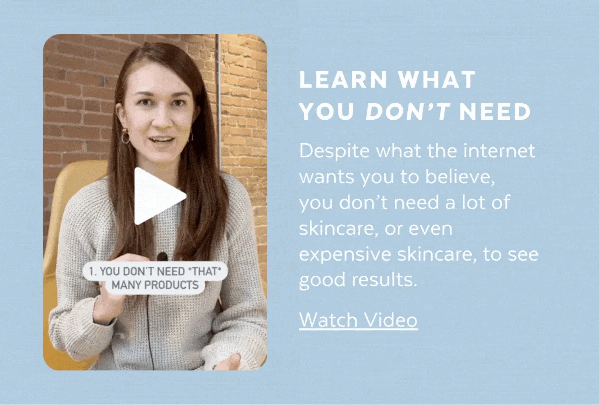 LEARN WHAT YOU DON’T NEED. Despite what the internet wants you to believe,  you don’t need a lot of skincare, or even expensive skincare, to see good results. [WATCH VIDEO]