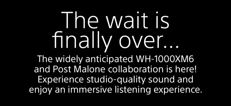 The wait is finally over... The widely anticipated WH-1000XM6 and Post Malone collaboration is here! Experience studio-quality sound and enjoy an immersive listening experience.