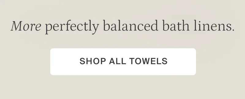 More perfectly balanced bath linens. Shop all towels.