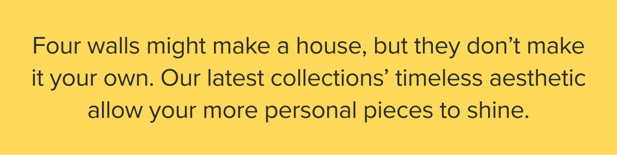 Four walls might make a house, but they don’t make it your own. Our latest collections’ timeless aesthetic allow your more personal pieces to shine.
