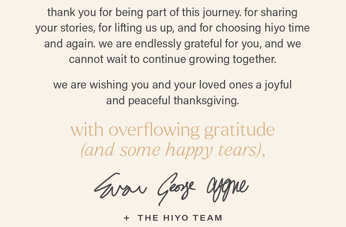 thank you for being part of this journey. for sharing  your stories, for lifting us up, and for choosing hiyo time  and again. we are endlessly grateful for you, and we  cannot wait to continue growing together.   we are wishing you and your loved ones a joyful  and peaceful thanksgiving. with overflowing gratitude (and some happy tears), evan, george, cygne + the hiyo team