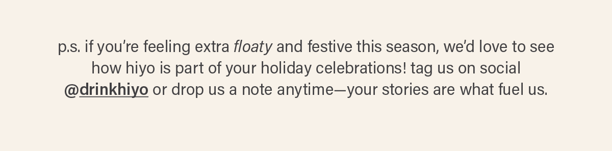 p.s. if you’re feeling extra floaty and festive this season, we’d love to see how hiyo is part of your holiday celebrations! tag us on social @drinkhiyo (link) or drop us a note anytime—your stories are what fuel us.