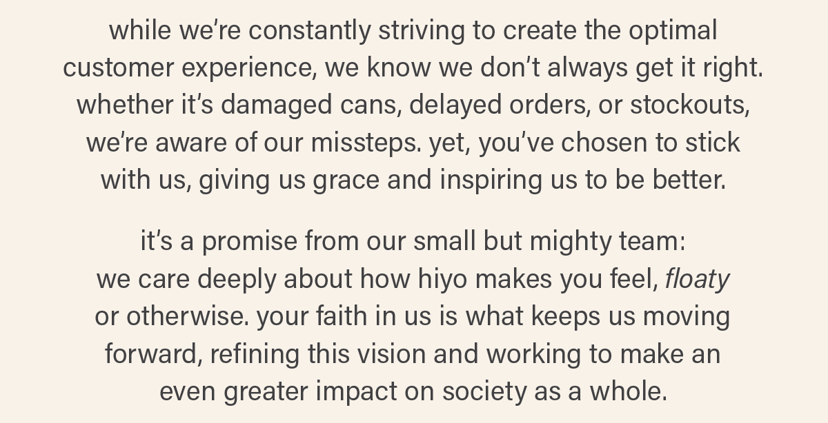 while we’re constantly striving to create the optimal customer experience, we know we don’t always get it right. whether it’s damaged cans, delayed orders, or stockouts, we’re aware of our missteps. yet, you’ve chosen to stick  with us, giving us grace and inspiring us to be better.  it’s a promise from our small, but mighty team:  we care deeply about how hiyo makes you feel, floaty  or otherwise. your faith in us is what keeps us moving forward, refining this vision and working to make an  even greater impact on society as a whole.