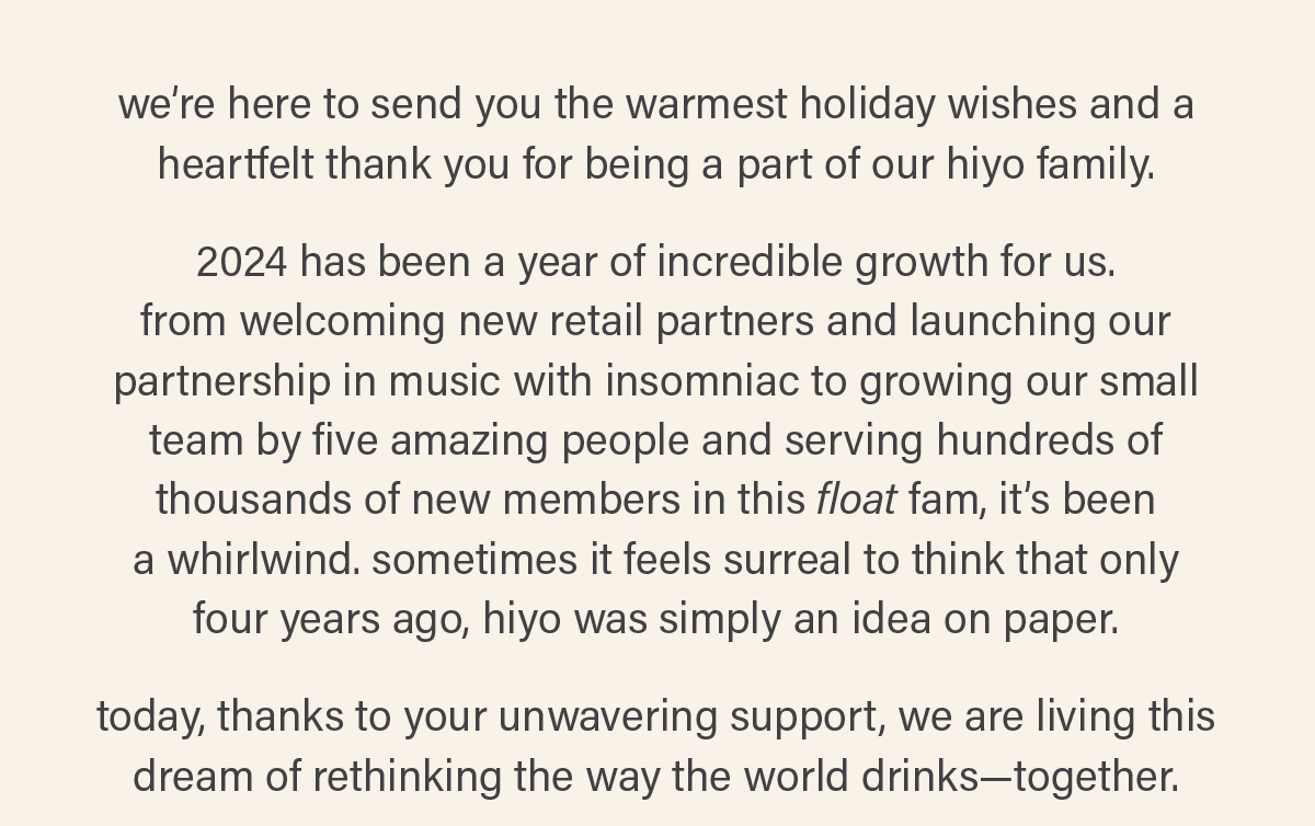 we’re here to send you the warmest holiday wishes and a heartfelt thank you for being a part of our hiyo family.   2024 has been a year of incredible growth for us.  from welcoming new retail partners and launching our partnership in music with insomniac to growing our small team by five amazing people and serving hundreds of thousands of new members in this float fam, it’s been  a whirlwind. sometimes it feels surreal to think that only  four years ago, hiyo was simply an idea on paper.   today, thanks to your unwavering support, we are living this dream of rethinking the way the world drinks—together.