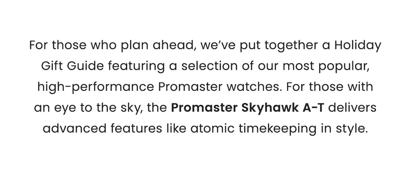 For those who plan ahead, we’ve put together a Holiday Gift Guide featuring a selection of our most popular, high-performance Promaster watches. For those with an eye to the sky, the Promaster Skyhawk A-T delivers advanced features like atomic timekeeping in style.
