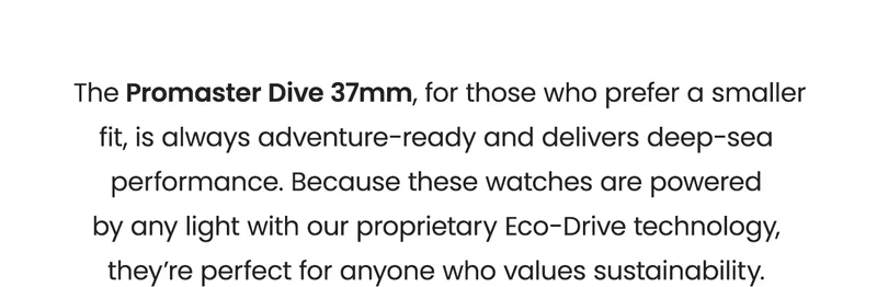 The Promaster Dive 37mm, for those who prefer a smaller fit, is always adventure-ready and delivers deep-sea performance. Because these watches are powered by any light with our proprietary Eco-Drive technology, they’re perfect for anyone who values sustainability.
