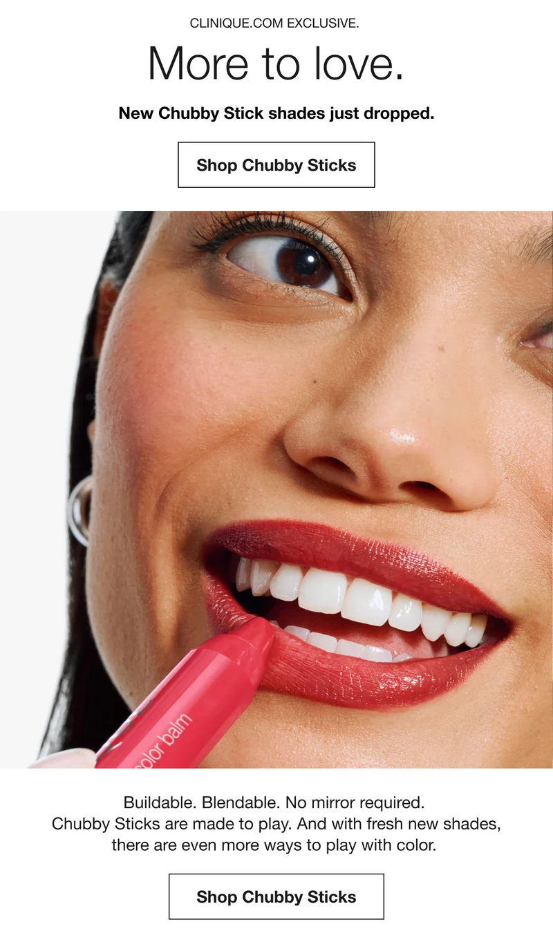 CLINIQUE.COM EXCLUSIVE. | More to love. | New Chubby Stick shades just dropped. | Shop Chubby Sticks | Buildable. Blendable. No mirror required. Chubby Sticks are made to play. And with fresh new shades, there are even more ways to play with color. | Shop Chubby Sticks
