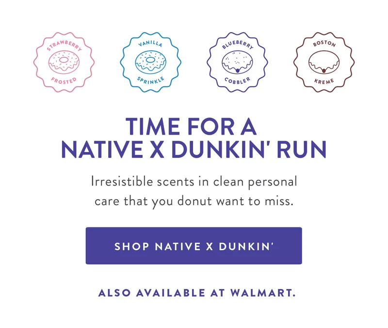 STRAWBERRY FROSTED | VANILLA SPRINKLE | BLUEBERRY COBBLER | BOSTON KREME | TIME FOR A NATIVE X DUNKIN' RUN Irresistible scents in clean personal care that you donut want to miss. SHOP NATIVE X DUNKIN' ALSO AVAILABLE AT WALMART.