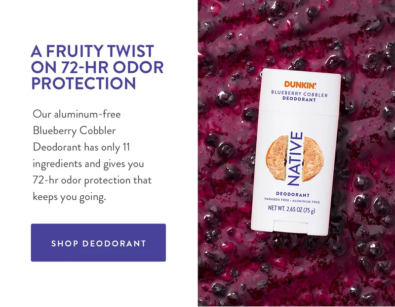 A FRUITY TWIST ON 72-HR ODOR PROTECTION Our aluminum-free Blueberry Cobbler Deodorant has only 11 ingredients and gives you 72-hr odor protection that keeps you going. SHOP DEODORANT