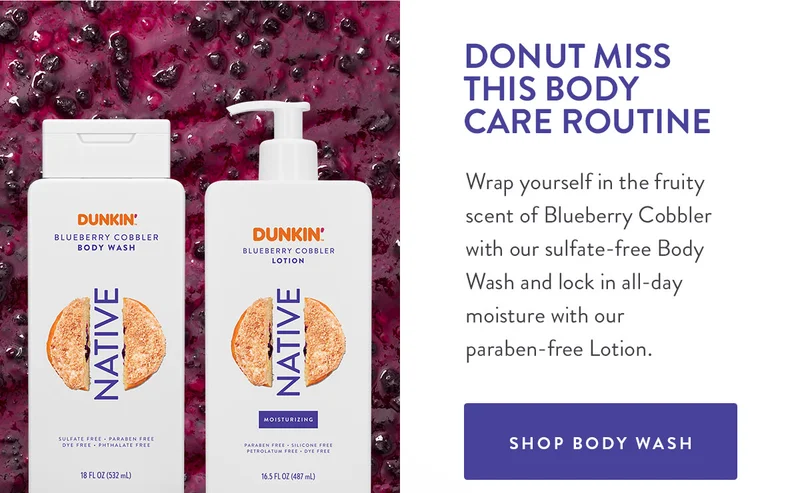 DONUT MISS THIS BODY CARE ROUTINE Wrap yourself in the fruity scent of Blueberry Cobbler with our sulfate-free Body Wash and lock in all-day moisture with our paraben-free Lotion. SHOP BODY WASH