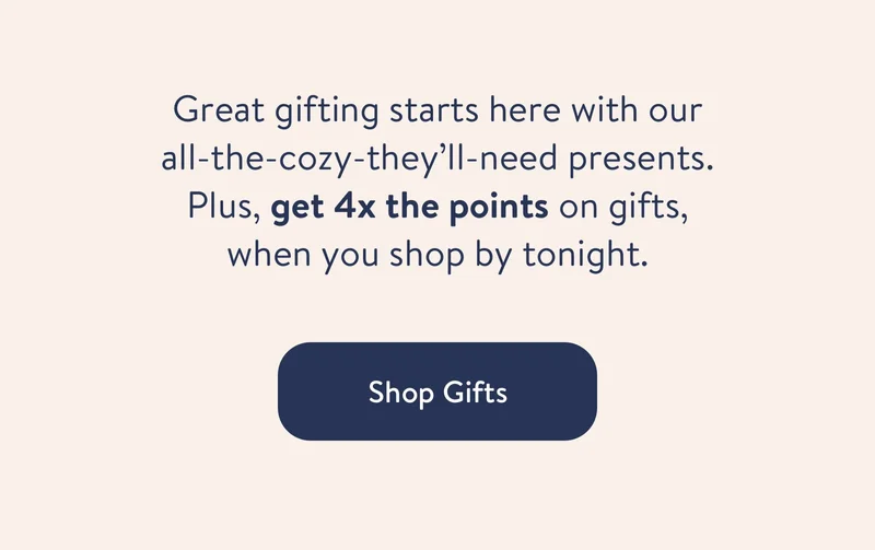 Great gifting starts here with our all-the-cozy-they’ll-need presents. Plus, get 4x the points on gifts, for a limited time.