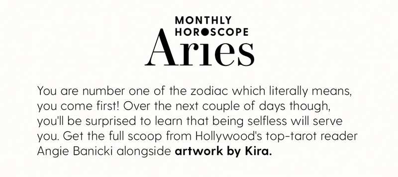 Monthly Horoscope: Aries
| You are number one of the zodiac which literally means, you come first! Over the next couple of days though, you'll be surprised to learn that being selfless will serve you. Get the full scoop from Hollywood's top-tarot reader Angie Banicki alongside artwork by Kira.