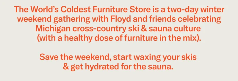The World’s Coldest Furniture Store is a two-day winter weekend gathering with Floyd and friends celebrating Michigan cross-country ski & sauna culture (with a healthy dose of furniture in the mix). Save the weekend, start waxing your skis & get hydrated&nbsp;for the sauna.