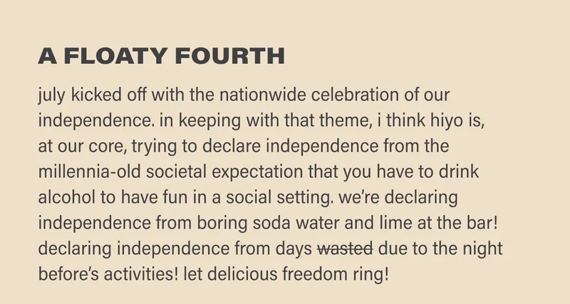 a floaty fourth july kicked off with the nationwide celebration of our independence. in keeping with that theme, i think hiyo is,  at our core, trying to declare independence from the millennia-old societal expectation that you have to drink alcohol to have fun in a social setting. we’re declaring independence from boring soda waters and lime at the bar! declaring independence from days wasted due to the night before’s activities! let delicious freedom ring!