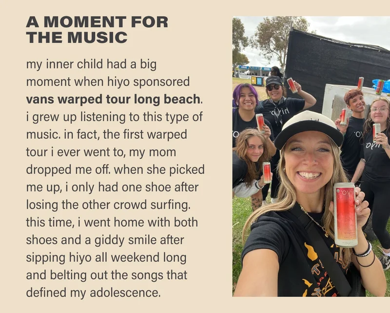 A MOMENT FOR  THE MUSIC my inner child had a big  moment when hiyo sponsored  vans warped tour long beach.  i grew up listening to this type of music. in fact, the first warped tour i ever went to, my mom dropped me off. when she picked me up, i only had one shoe after losing the other crowd surfing. this time, i went home with both shoes and a giddy smile after sipping hiyo all weekend long and belting out the songs that defined my adolescence.