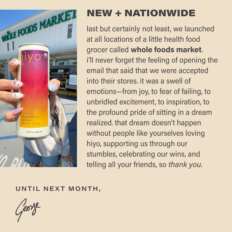 NEW + NATIONWIDE last but certainly not least, we launched at all locations of a little health food grocer called whole foods market.  i’ll never forget the feeling of opening the email that said that we were accepted into their stores. it was a swell of emotions—from joy, to fear of failing, to unbridled excitement, to inspiration, to the profound pride of sitting in a dream realized. that dream doesn’t happen without people like yourselves loving hiyo, supporting us through our stumbles, celebrating our wins, and telling all your friends, so thank you.
