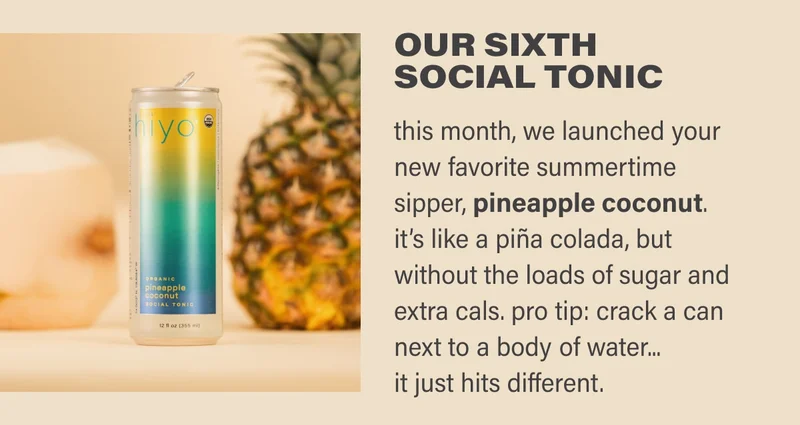OUR SIXTH  SOCIAL TONIC this month, we launched your new favorite summertime sipper, pineapple coconut.  it’s like a piña colada, but without the loads of sugar and extra cals. pro tip: crack a can next to a body of water...  it just hits different.