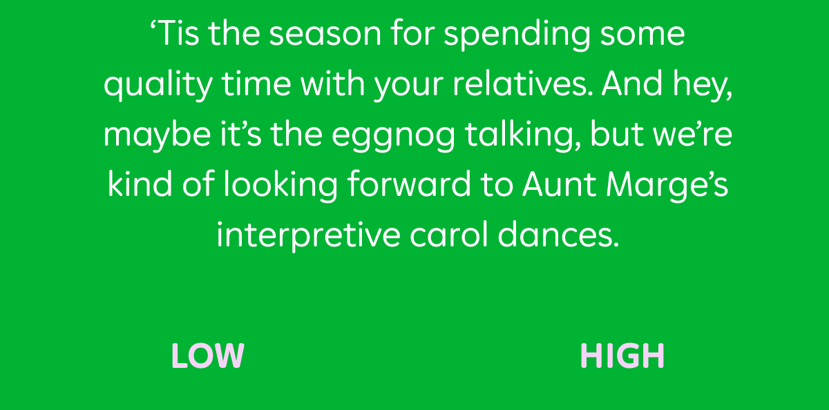 'Tis the season for spending some quality time with your relatives. And hey, maybe it's the eggnog talking, but we're kind of looking forward to Aunt Marge's interpretive carol dances.