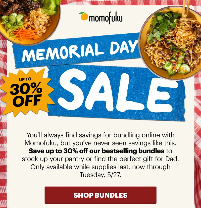 Header: MEMORIAL DAY WEEKEND SALE. UP TO 30% OFF Sub-header: You’ll always find savings for bundling online with Momofuku, but you’ve never seen savings like this. Save up to 30% off our bestselling bundles to stock up your pantry or find the perfect gift for Dad. Only available while supplies last, now through Tuesday, 5/27. CTA: SHOP BUNDLES