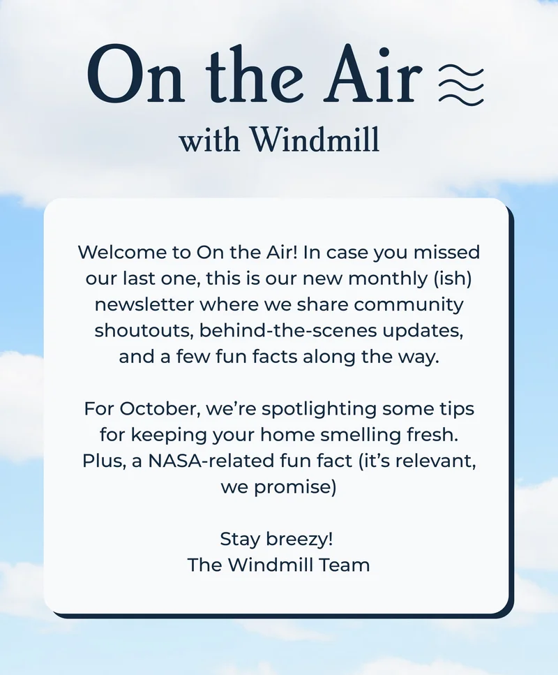 On the Air with Windmill | Welcome to On the Air! In case you missed our last one, this is our new monthly (ish) newsletter where we share community shoutouts, behind-the-scenes updates, and a few fun facts along the way.  For October, we’re spotlighting a tiktok creator with some tips on keeping your home smelling fresh. Plus, a NASA-related fun fact (it’s relevant, we promise)  Stay breezy!  The Windmill Team
