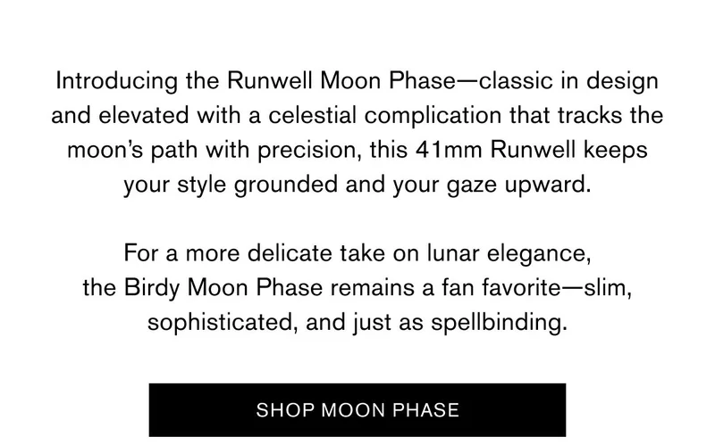 Introducing the&nbsp;Runwell Moon Phase—classic in design and elevated with a celestial complication that tracks the moon’s path with precision, this 41mm Runwell keeps your style grounded and your gaze upward.  For a more delicate take on lunar elegance, the Birdy Moon Phase&nbsp;remains a fan favorite—slim, sophisticated, and just as spellbinding. | SHOP MOON PHASE